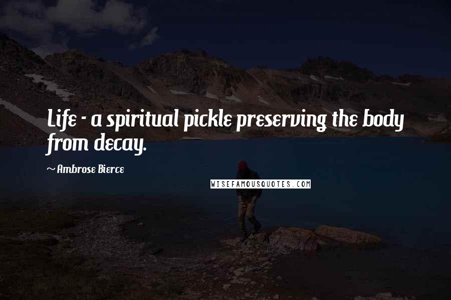 Ambrose Bierce Quotes: Life - a spiritual pickle preserving the body from decay.