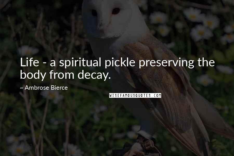 Ambrose Bierce Quotes: Life - a spiritual pickle preserving the body from decay.