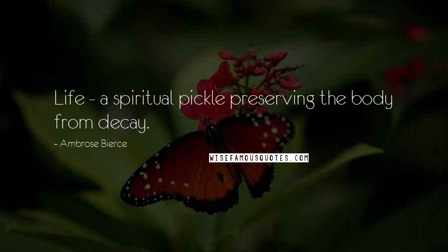 Ambrose Bierce Quotes: Life - a spiritual pickle preserving the body from decay.