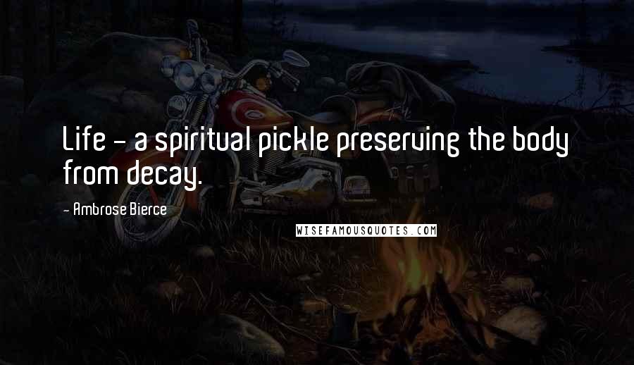 Ambrose Bierce Quotes: Life - a spiritual pickle preserving the body from decay.