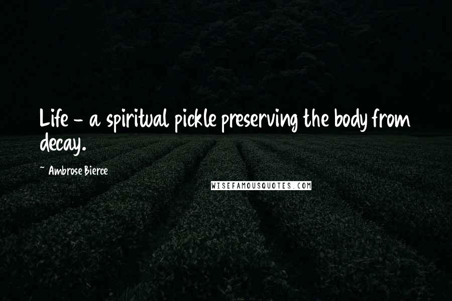 Ambrose Bierce Quotes: Life - a spiritual pickle preserving the body from decay.