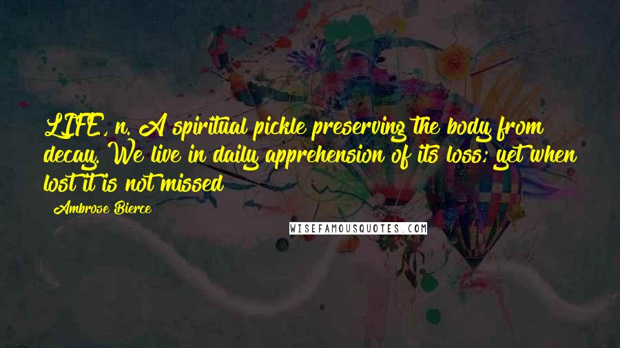 Ambrose Bierce Quotes: LIFE, n. A spiritual pickle preserving the body from decay. We live in daily apprehension of its loss; yet when lost it is not missed