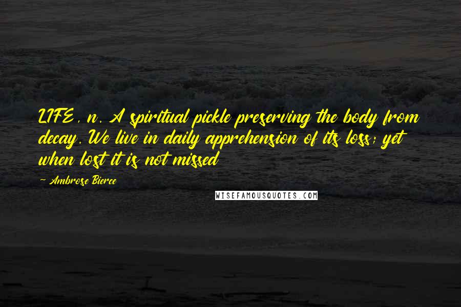 Ambrose Bierce Quotes: LIFE, n. A spiritual pickle preserving the body from decay. We live in daily apprehension of its loss; yet when lost it is not missed