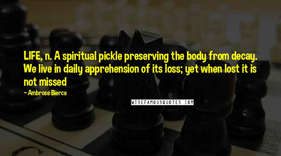 Ambrose Bierce Quotes: LIFE, n. A spiritual pickle preserving the body from decay. We live in daily apprehension of its loss; yet when lost it is not missed