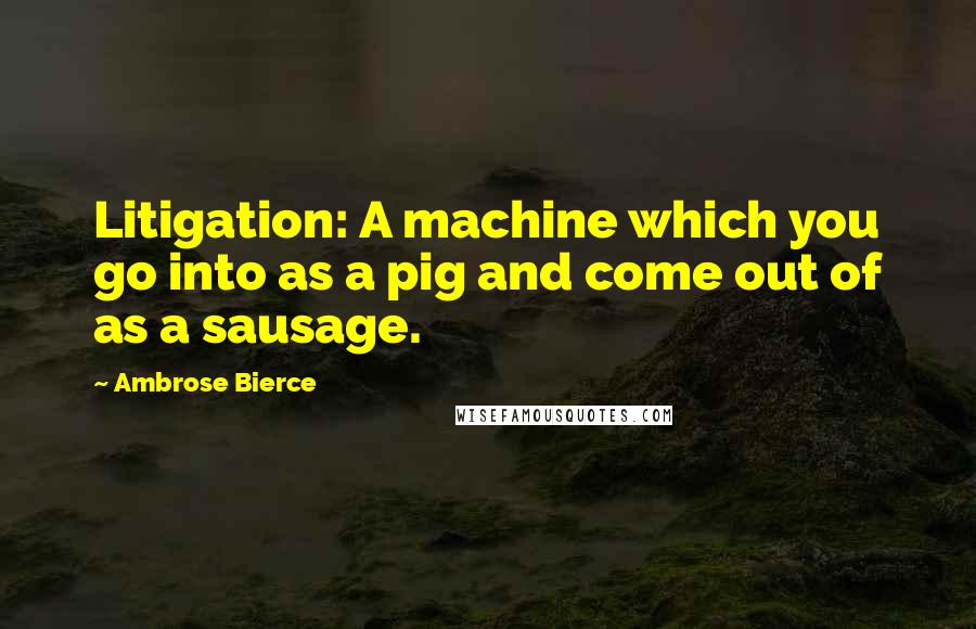 Ambrose Bierce Quotes: Litigation: A machine which you go into as a pig and come out of as a sausage.