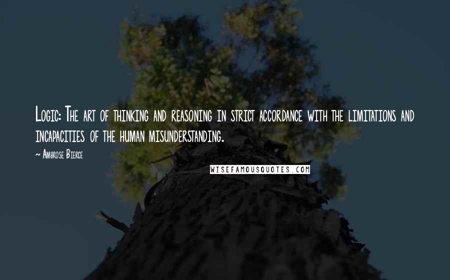 Ambrose Bierce Quotes: Logic: The art of thinking and reasoning in strict accordance with the limitations and incapacities of the human misunderstanding.