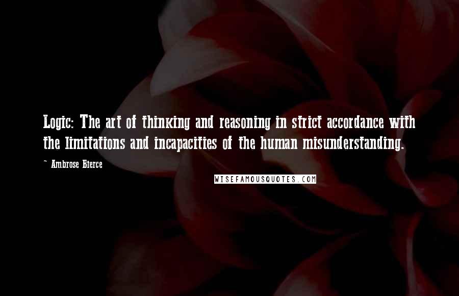 Ambrose Bierce Quotes: Logic: The art of thinking and reasoning in strict accordance with the limitations and incapacities of the human misunderstanding.