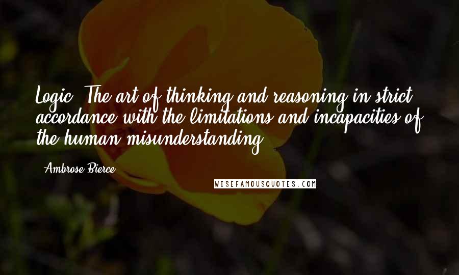 Ambrose Bierce Quotes: Logic: The art of thinking and reasoning in strict accordance with the limitations and incapacities of the human misunderstanding.