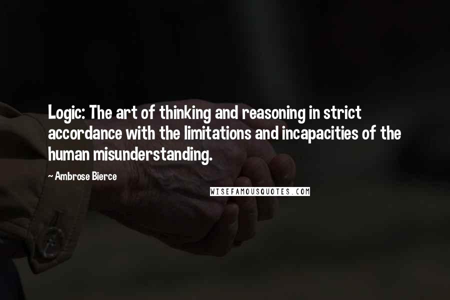 Ambrose Bierce Quotes: Logic: The art of thinking and reasoning in strict accordance with the limitations and incapacities of the human misunderstanding.