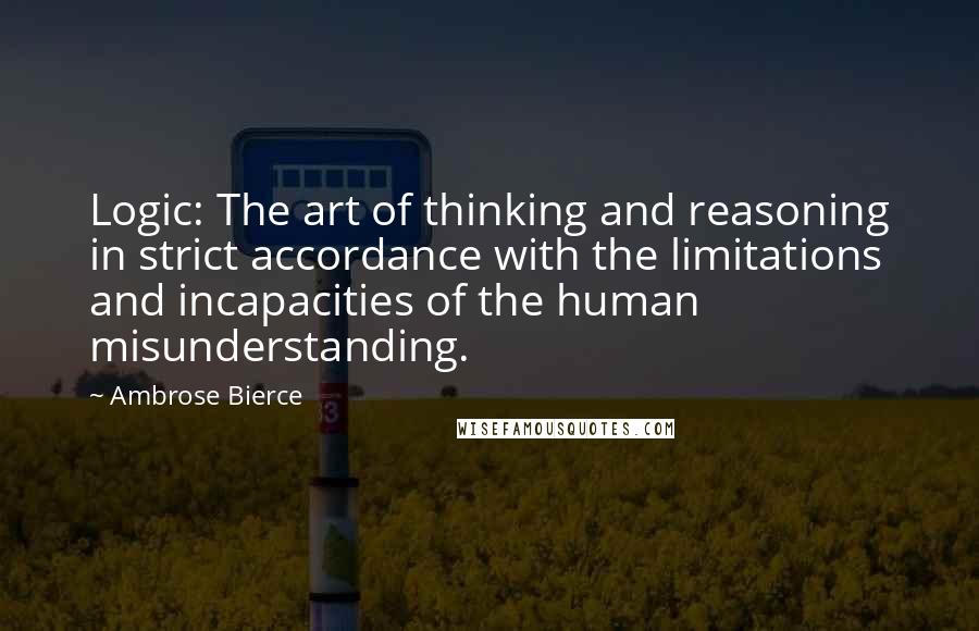 Ambrose Bierce Quotes: Logic: The art of thinking and reasoning in strict accordance with the limitations and incapacities of the human misunderstanding.