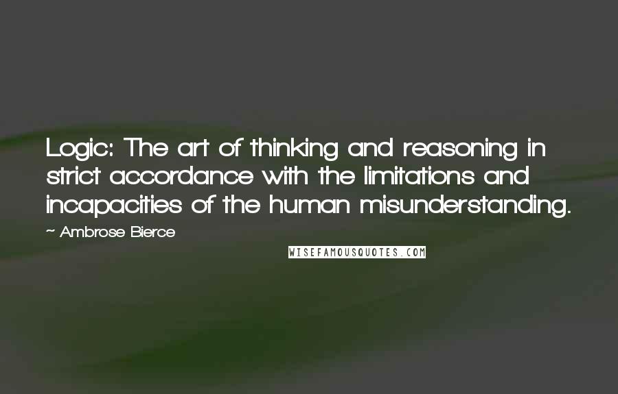 Ambrose Bierce Quotes: Logic: The art of thinking and reasoning in strict accordance with the limitations and incapacities of the human misunderstanding.