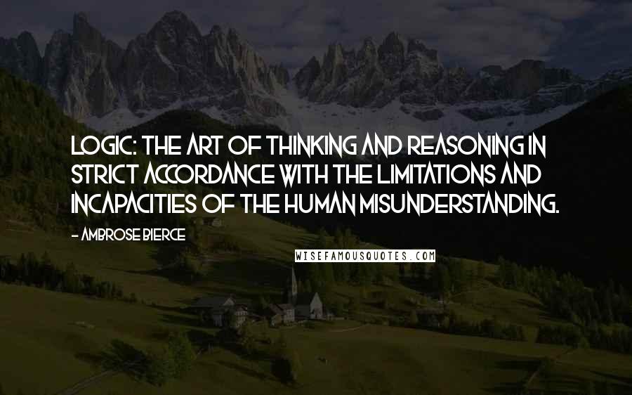 Ambrose Bierce Quotes: Logic: The art of thinking and reasoning in strict accordance with the limitations and incapacities of the human misunderstanding.