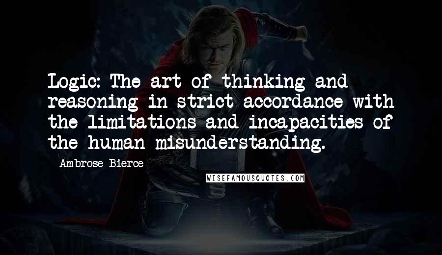 Ambrose Bierce Quotes: Logic: The art of thinking and reasoning in strict accordance with the limitations and incapacities of the human misunderstanding.