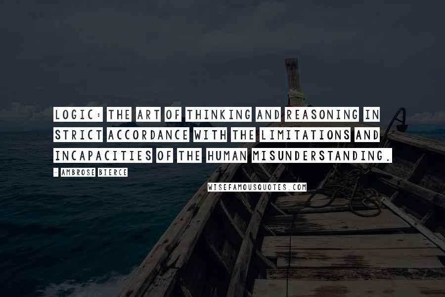 Ambrose Bierce Quotes: Logic: The art of thinking and reasoning in strict accordance with the limitations and incapacities of the human misunderstanding.