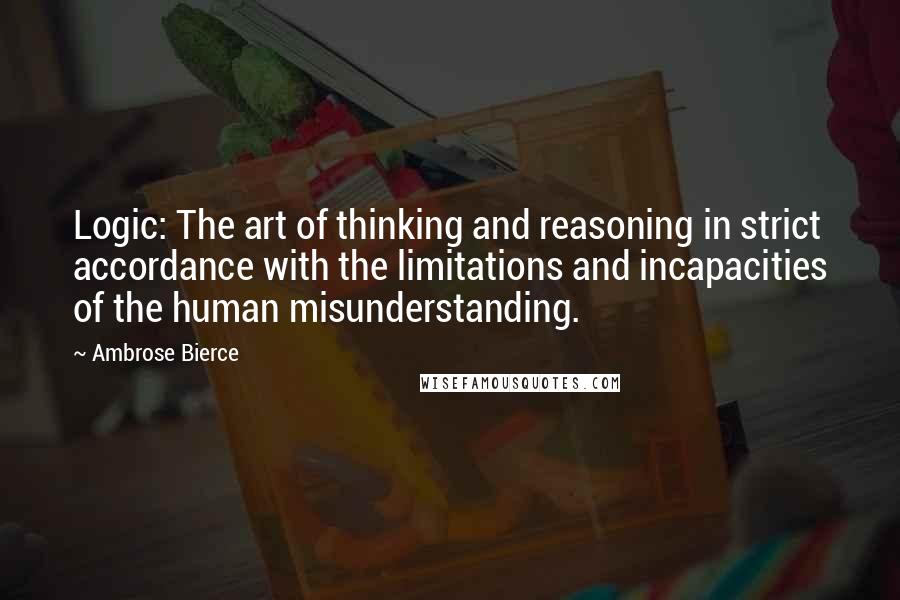 Ambrose Bierce Quotes: Logic: The art of thinking and reasoning in strict accordance with the limitations and incapacities of the human misunderstanding.