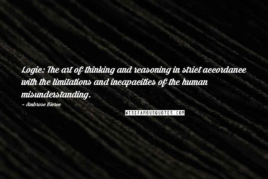 Ambrose Bierce Quotes: Logic: The art of thinking and reasoning in strict accordance with the limitations and incapacities of the human misunderstanding.