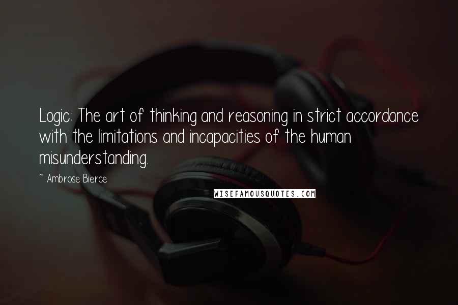 Ambrose Bierce Quotes: Logic: The art of thinking and reasoning in strict accordance with the limitations and incapacities of the human misunderstanding.