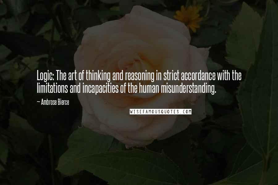 Ambrose Bierce Quotes: Logic: The art of thinking and reasoning in strict accordance with the limitations and incapacities of the human misunderstanding.