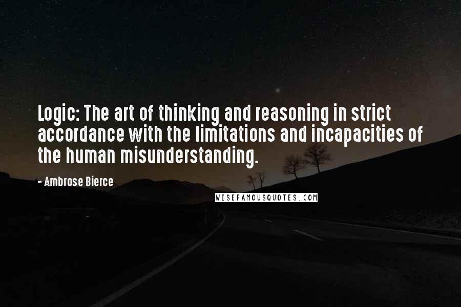 Ambrose Bierce Quotes: Logic: The art of thinking and reasoning in strict accordance with the limitations and incapacities of the human misunderstanding.