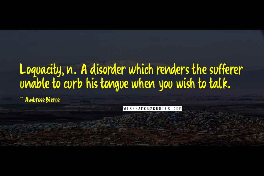 Ambrose Bierce Quotes: Loquacity, n. A disorder which renders the sufferer unable to curb his tongue when you wish to talk.