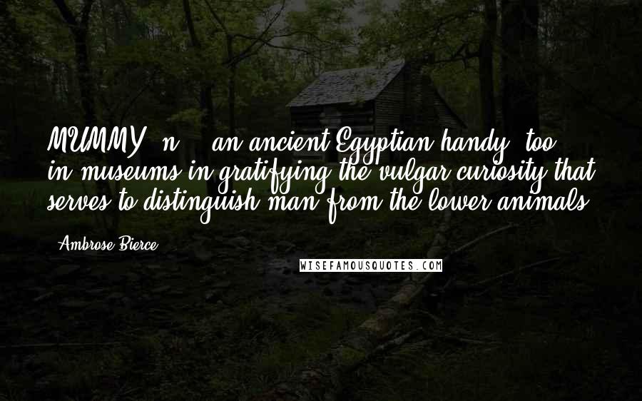 Ambrose Bierce Quotes: MUMMY, n. - an ancient Egyptian handy, too, in museums in gratifying the vulgar curiosity that serves to distinguish man from the lower animals.