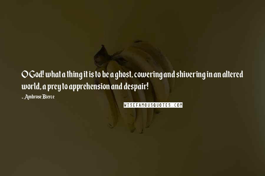 Ambrose Bierce Quotes: O God! what a thing it is to be a ghost, cowering and shivering in an altered world, a prey to apprehension and despair!