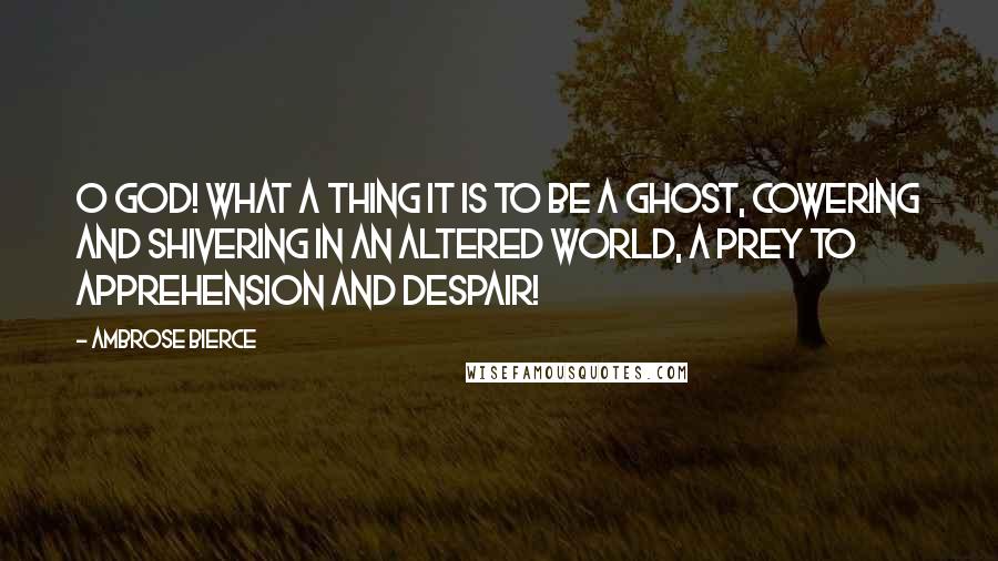 Ambrose Bierce Quotes: O God! what a thing it is to be a ghost, cowering and shivering in an altered world, a prey to apprehension and despair!