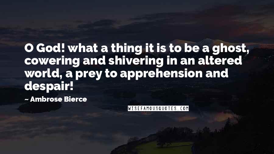 Ambrose Bierce Quotes: O God! what a thing it is to be a ghost, cowering and shivering in an altered world, a prey to apprehension and despair!