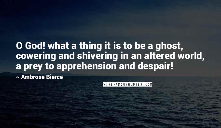 Ambrose Bierce Quotes: O God! what a thing it is to be a ghost, cowering and shivering in an altered world, a prey to apprehension and despair!