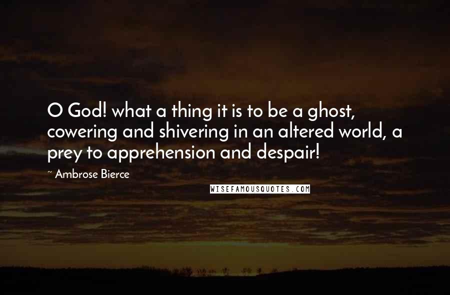 Ambrose Bierce Quotes: O God! what a thing it is to be a ghost, cowering and shivering in an altered world, a prey to apprehension and despair!