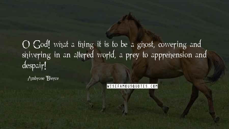 Ambrose Bierce Quotes: O God! what a thing it is to be a ghost, cowering and shivering in an altered world, a prey to apprehension and despair!