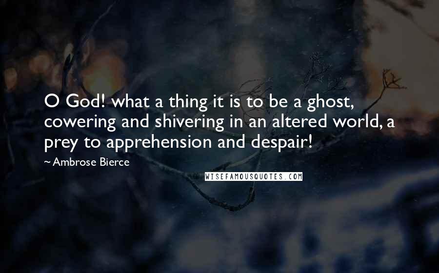 Ambrose Bierce Quotes: O God! what a thing it is to be a ghost, cowering and shivering in an altered world, a prey to apprehension and despair!