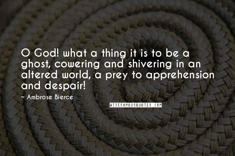 Ambrose Bierce Quotes: O God! what a thing it is to be a ghost, cowering and shivering in an altered world, a prey to apprehension and despair!