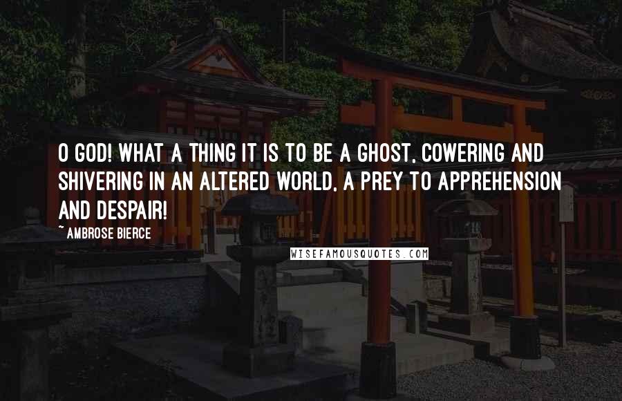 Ambrose Bierce Quotes: O God! what a thing it is to be a ghost, cowering and shivering in an altered world, a prey to apprehension and despair!