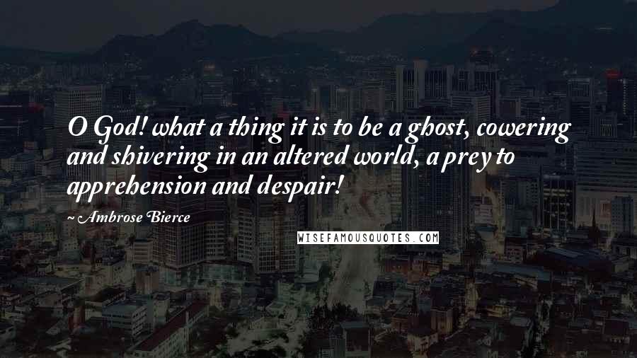 Ambrose Bierce Quotes: O God! what a thing it is to be a ghost, cowering and shivering in an altered world, a prey to apprehension and despair!