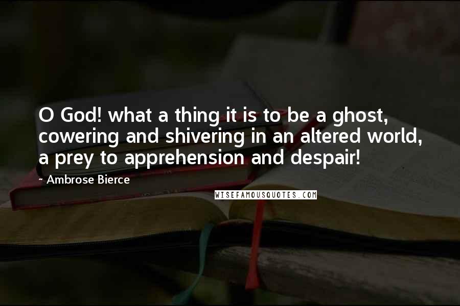 Ambrose Bierce Quotes: O God! what a thing it is to be a ghost, cowering and shivering in an altered world, a prey to apprehension and despair!