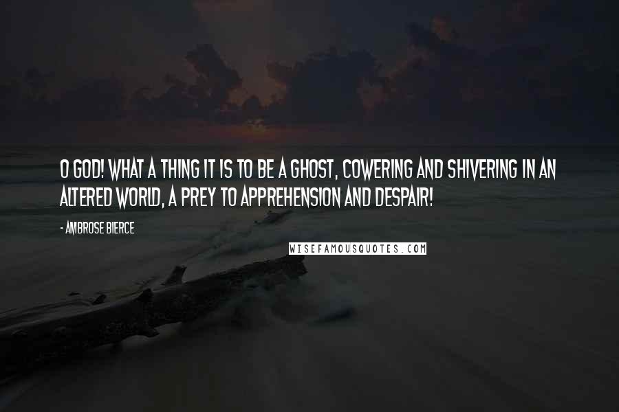 Ambrose Bierce Quotes: O God! what a thing it is to be a ghost, cowering and shivering in an altered world, a prey to apprehension and despair!