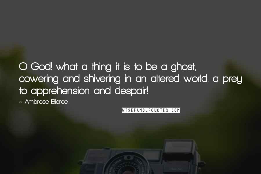 Ambrose Bierce Quotes: O God! what a thing it is to be a ghost, cowering and shivering in an altered world, a prey to apprehension and despair!