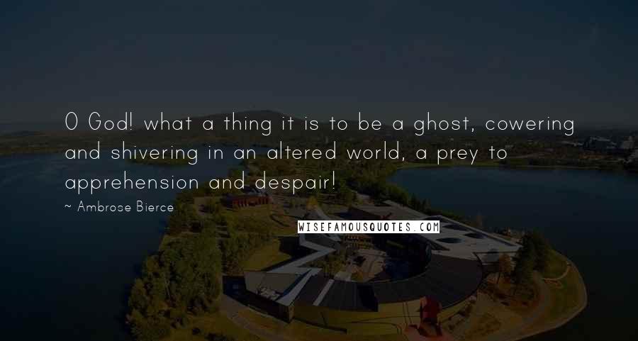 Ambrose Bierce Quotes: O God! what a thing it is to be a ghost, cowering and shivering in an altered world, a prey to apprehension and despair!