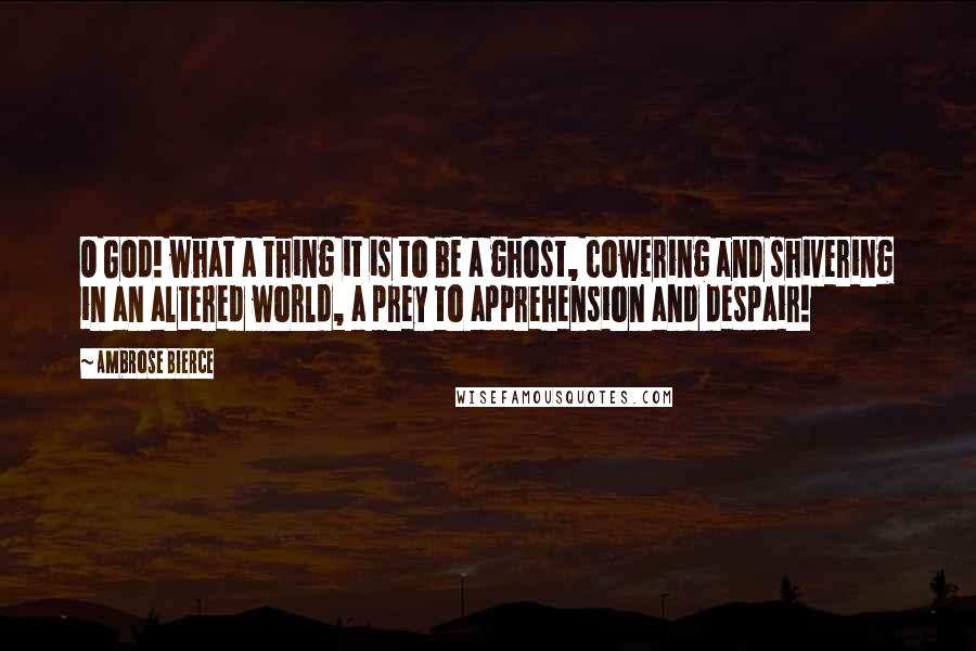 Ambrose Bierce Quotes: O God! what a thing it is to be a ghost, cowering and shivering in an altered world, a prey to apprehension and despair!