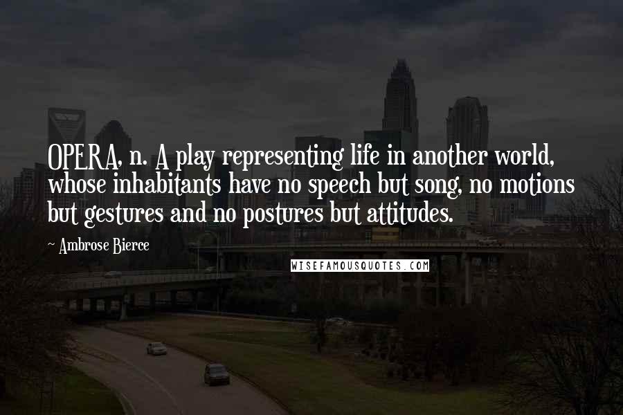 Ambrose Bierce Quotes: OPERA, n. A play representing life in another world, whose inhabitants have no speech but song, no motions but gestures and no postures but attitudes.