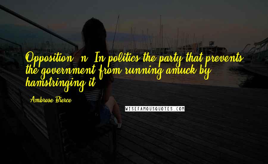 Ambrose Bierce Quotes: Opposition, n. In politics the party that prevents the government from running amuck by hamstringing it.