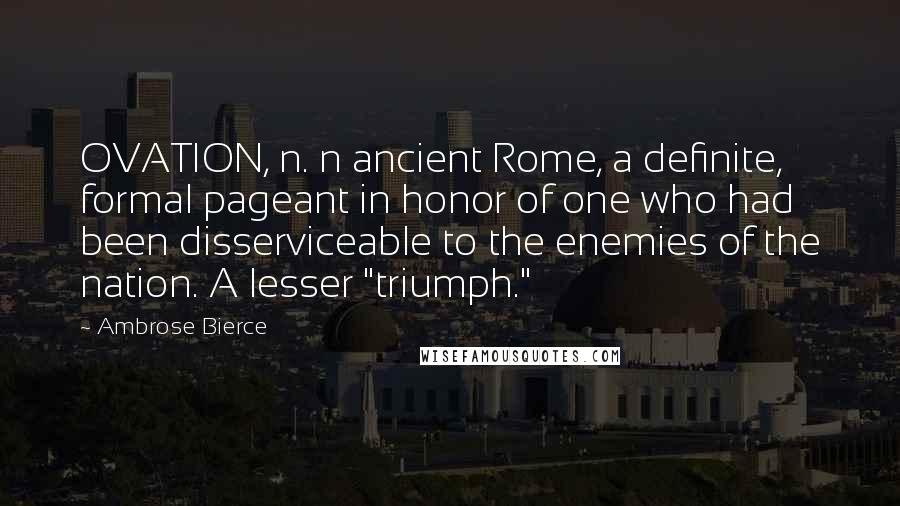 Ambrose Bierce Quotes: OVATION, n. n ancient Rome, a definite, formal pageant in honor of one who had been disserviceable to the enemies of the nation. A lesser "triumph."