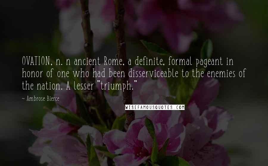 Ambrose Bierce Quotes: OVATION, n. n ancient Rome, a definite, formal pageant in honor of one who had been disserviceable to the enemies of the nation. A lesser "triumph."