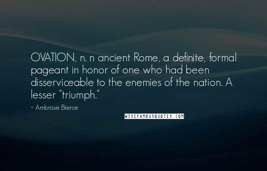 Ambrose Bierce Quotes: OVATION, n. n ancient Rome, a definite, formal pageant in honor of one who had been disserviceable to the enemies of the nation. A lesser "triumph."