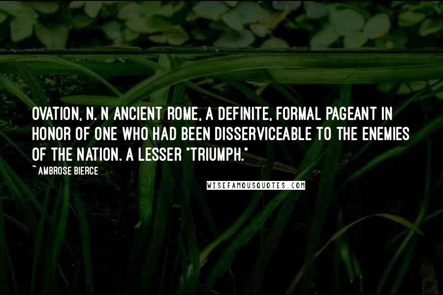 Ambrose Bierce Quotes: OVATION, n. n ancient Rome, a definite, formal pageant in honor of one who had been disserviceable to the enemies of the nation. A lesser "triumph."