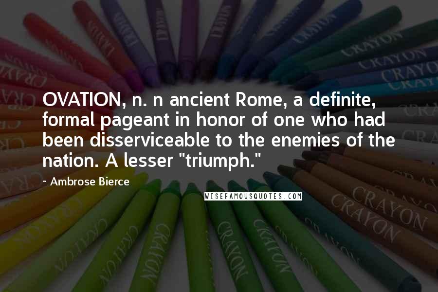 Ambrose Bierce Quotes: OVATION, n. n ancient Rome, a definite, formal pageant in honor of one who had been disserviceable to the enemies of the nation. A lesser "triumph."