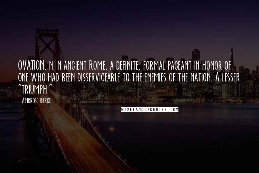 Ambrose Bierce Quotes: OVATION, n. n ancient Rome, a definite, formal pageant in honor of one who had been disserviceable to the enemies of the nation. A lesser "triumph."