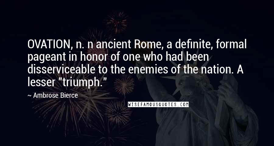 Ambrose Bierce Quotes: OVATION, n. n ancient Rome, a definite, formal pageant in honor of one who had been disserviceable to the enemies of the nation. A lesser "triumph."