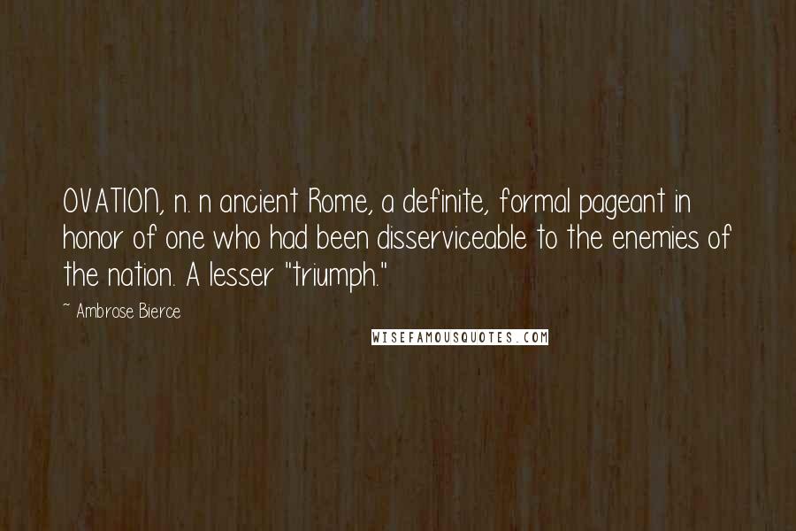 Ambrose Bierce Quotes: OVATION, n. n ancient Rome, a definite, formal pageant in honor of one who had been disserviceable to the enemies of the nation. A lesser "triumph."